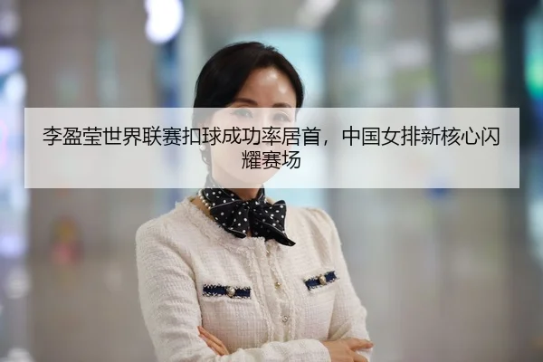 李盈莹世界联赛扣球成功率居首，中国女排新核心闪耀赛场