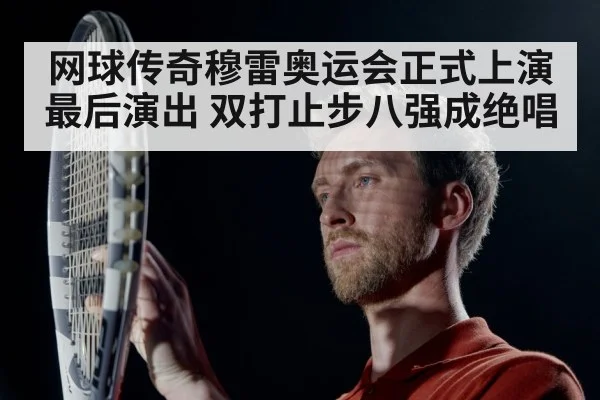 网球传奇穆雷奥运会正式上演最后演出 双打止步八强成绝唱