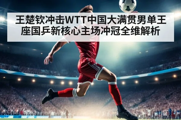 王楚钦冲击WTT中国大满贯男单王座国乒新核心主场冲冠全维解析